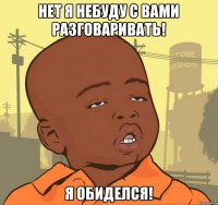 нет я небуду с вами разговаривать! я обиделся!