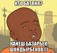 кто батяня? канеш базарбек шондырбеков)))