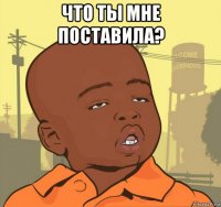 что ты мне поставила? 