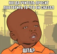 когда учитель просит повторить то что он сказал шта?