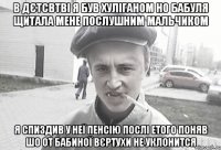 В дєтсвтві я був хуліганом но бабуля щитала мене послушним мальчиком я спиздив у неї пенсію послі етого поняв шо от бабиної вєртухи не уклонится