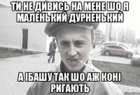 ти не дивись на мене шо я маленький дурненький а ібашу так шо аж коні ригають