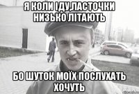 я коли іду,ласточки низько літають бо шуток моїх послухать хочуть