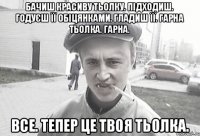 Бачиш красиву тьолку. Підходиш. Годуєш її обіцянками. Гладиш її. Гарна тьолка. Гарна. Все. Тепер це твоя тьолка.