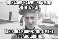 Показав бабулі як умію чітать реп так вона викреслила мене із завєщанія.