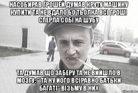 Насобирав грошей думав круту машину купити та не вдало бо тьолка всі гроші сперла собі на шубу та думав що заберу та не вийшло в мозгу: " та ну його всіравно батьки багаті" візьму в них