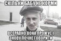 скільки бабу не корми всеравно вона прожує і знову почне говорити