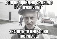 єслі не прийдеш сьдні до нас празновать значить ти некрасіво поступаєш