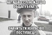 наташа! єслі не йдеш в общагу бухать, значить ти некрасіво поступаєш!