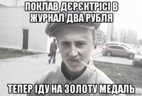 поклав дєрєктрісі в журнал два рубля тепер іду на золоту медаль