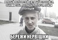 в любій непонятній ситуації успокойся, обніми себе, погладь по плечу, пойди покушай. бережи нервішки