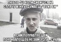 любов -це коли дивишся на сплячу жінку і думаєш :"вбив би " а сам поправляєш їй покривало,щоб не замерзла...сука