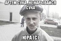 артем сука , не нарывайся сука юра (с)