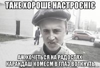 таке хороше настроєніє аж хочеться на радостях карандаш комecm в глаз воткнуть