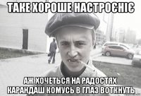 таке хороше настроєніє аж хочеться на радостях карандаш комусь в глаз воткнуть