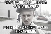 знаєте для чого потрібна залупа на хую ? шоби,коли дрочиш рука не зіскакувала