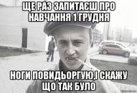 ще раз запитаєш про навчання 1 грудня ноги повидьоргую,і скажу що так було