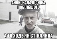 анькі нада пісюна побільшого а то ходе як стіклянна