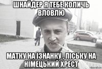 шнайдер я тебе количь вловлю матку на ізнанку , піську на німецький хрест