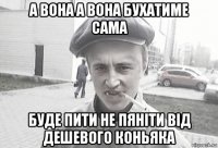 а вона а вона бухатиме сама буде пити не пяніти від дешевого коньяка