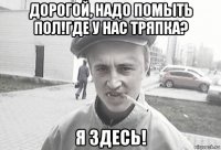 дорогой, надо помыть пол!где у нас тряпка? я здесь!