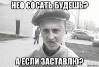 нео сосать будешь? а если заставлю?