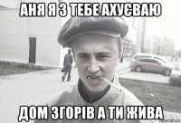 аня я з тебе ахуєваю дом згорів а ти жива