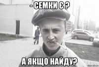 - семки є ? а якщо найду?