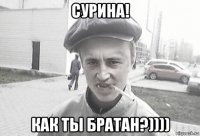 сурина! как ты братан?))))