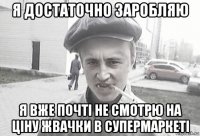 я достаточно заробляю я вже почті не смотрю на ціну жвачки в супермаркеті