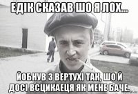 едiк сказав шо я лох... йобнув з вертухi так, шо й досi всцикаеця як мене баче.