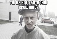 ты ня кого ботьоны крошишь? 