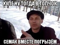 хуле ну тогда в толчок семак вместе погрызём