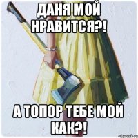 Даня мой нравится?! А топор тебе мой как?!