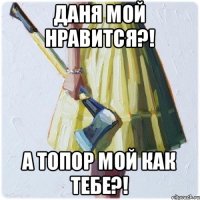 Даня мой нравится?! А топор мой как тебе?!