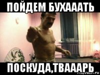 пойдем бухааать поскуда,твааарь