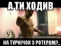 а ти ходив на турнічок з ротером?