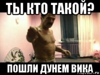 ты кто такой? пошли дунем вика