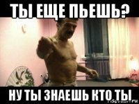 ты еще пьешь? ну ты знаешь кто ты