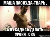 маша паскуда-тварь , а ну садись делать уроки , ска