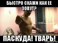 быстро скажи как ее зовут? паскуда! тварь!