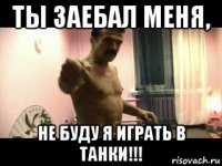 ты заебал меня, не буду я играть в танки!!!