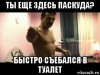 ты еще здесь паскуда? быстро съебался в туалет