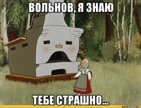 вольнов, я знаю тебе страшно...