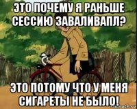 это почему я раньше сессию заваливапл? это потому что у меня сигареты не было!