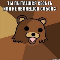 Ты пытаешся сесьть или не являешся собой ? 