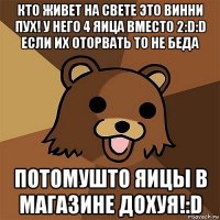 кто живет на свете это Винни Пух! у него 4 яица вместо 2:D:D если их оторвать то не беда потомушто яицы в магазине дохуя!:D