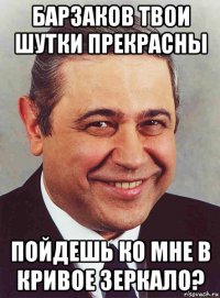 барзаков твои шутки прекрасны пойдешь ко мне в кривое зеркало?