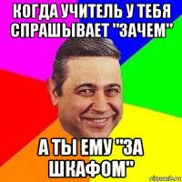 Когда учитель у тебя спрашывает "зачем" А ты ему "за шкафом"