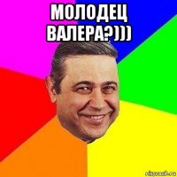 молодец валера?))) 